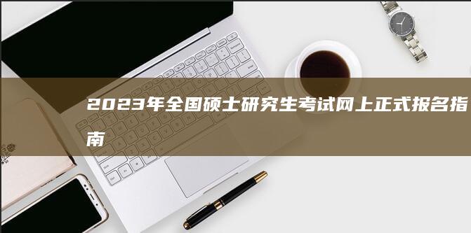 2023年全国硕士研究生考试网上正式报名指南及注意事项